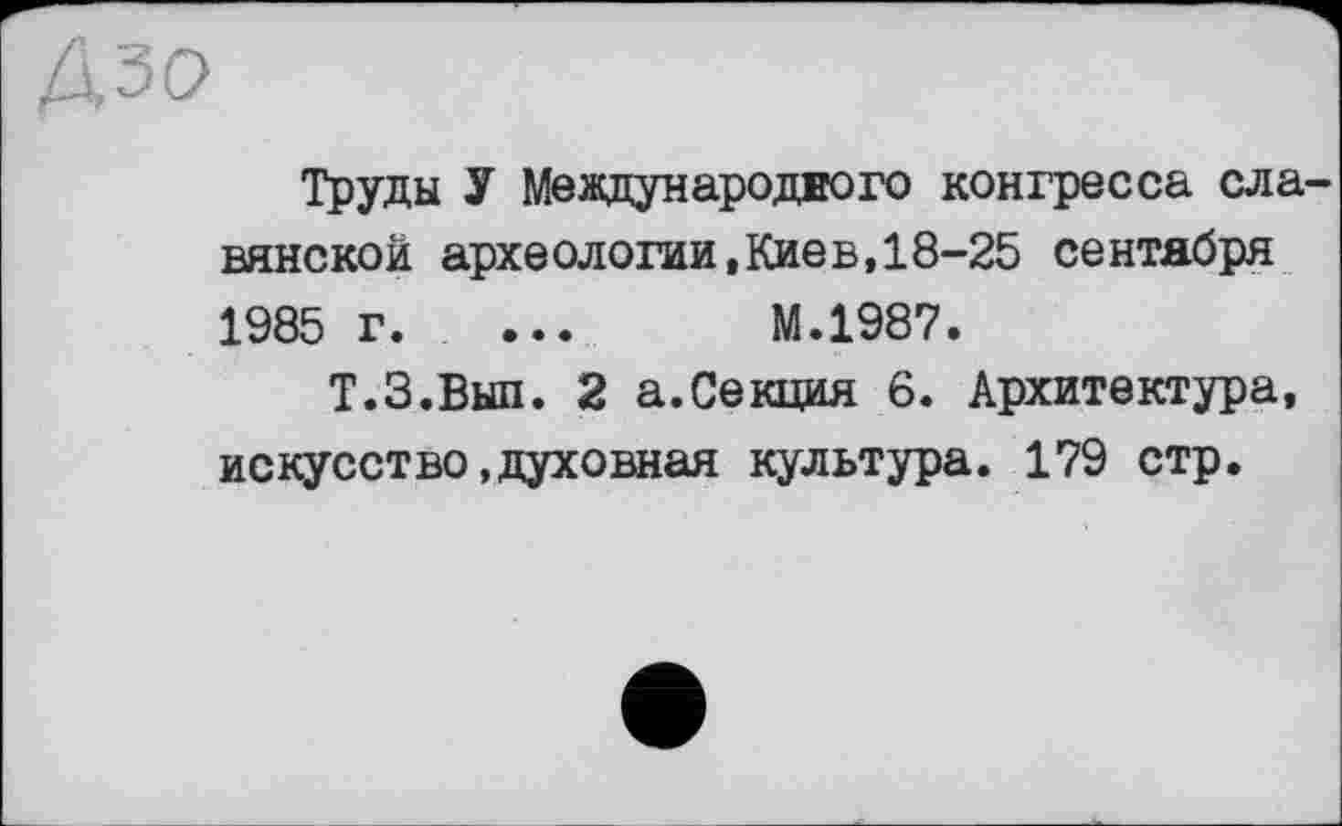 ﻿Труды У Международного конгресса ела вянской археологии,Киев,18-25 сентября 1985 г. ...	М.1987.
Т.З.Вып. 2 а.Секция 6. Архитектура, искусство.духовная культура. 179 стр.